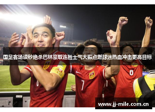 国足客场读秒绝杀巴林豪取连胜士气大振点燃球迷热血冲击更高目标 国足客场读秒绝杀巴林豪取连胜士气大振点燃球迷热血冲击更高目标